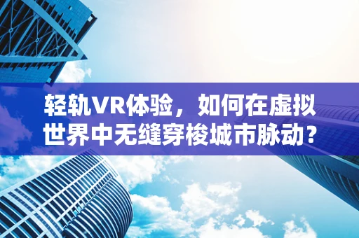 轻轨VR体验，如何在虚拟世界中无缝穿梭城市脉动？