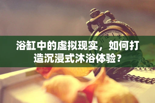 浴缸中的虚拟现实，如何打造沉浸式沐浴体验？