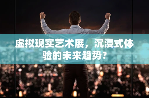 虚拟现实艺术展，沉浸式体验的未来趋势？