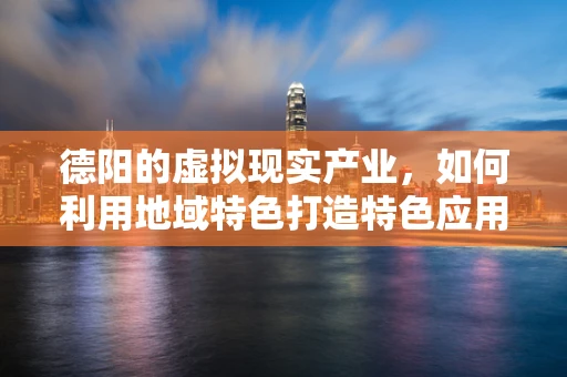 德阳的虚拟现实产业，如何利用地域特色打造特色应用？