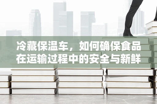 冷藏保温车，如何确保食品在运输过程中的安全与新鲜？