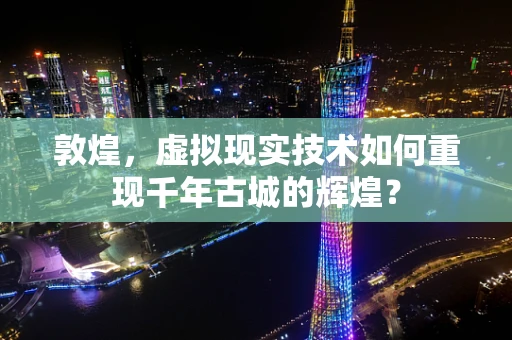 敦煌，虚拟现实技术如何重现千年古城的辉煌？