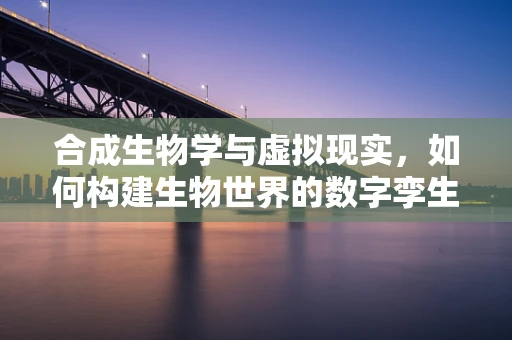 合成生物学与虚拟现实，如何构建生物世界的数字孪生？