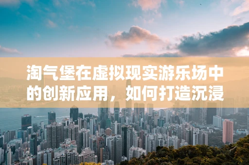 淘气堡在虚拟现实游乐场中的创新应用，如何打造沉浸式儿童游乐新体验？