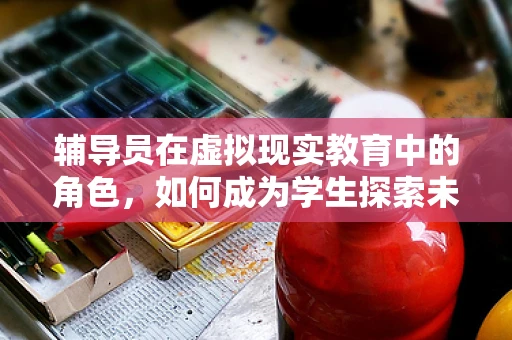 辅导员在虚拟现实教育中的角色，如何成为学生探索未知世界的引路人？
