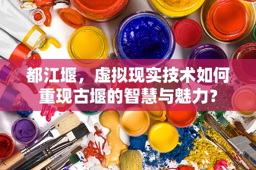 都江堰，虚拟现实技术如何重现古堰的智慧与魅力？