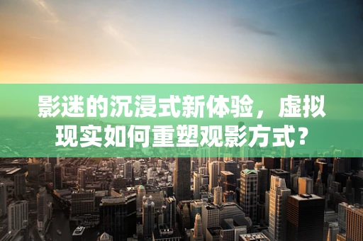 影迷的沉浸式新体验，虚拟现实如何重塑观影方式？