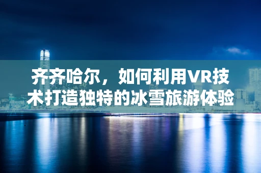 齐齐哈尔，如何利用VR技术打造独特的冰雪旅游体验？