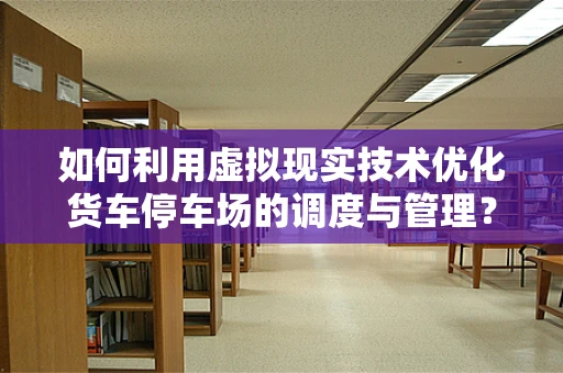 如何利用虚拟现实技术优化货车停车场的调度与管理？