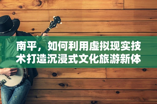 南平，如何利用虚拟现实技术打造沉浸式文化旅游新体验？