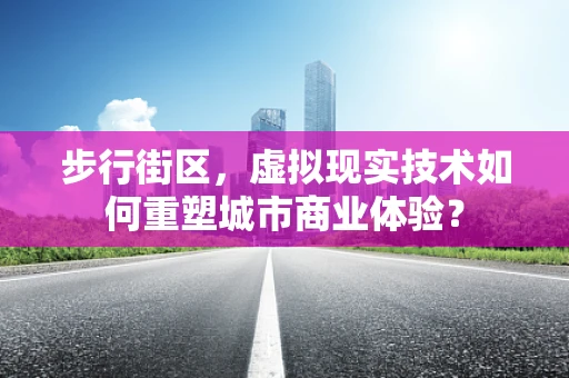 步行街区，虚拟现实技术如何重塑城市商业体验？