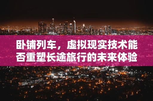 卧铺列车，虚拟现实技术能否重塑长途旅行的未来体验？