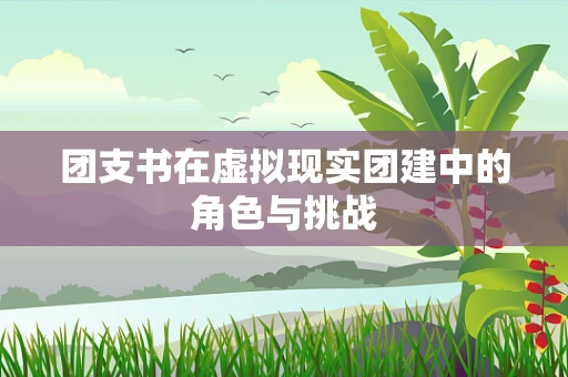 团支书在虚拟现实团建中的角色与挑战