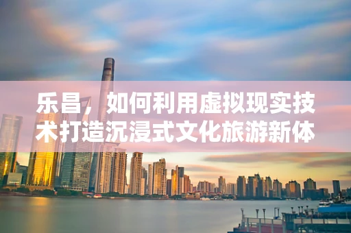 乐昌，如何利用虚拟现实技术打造沉浸式文化旅游新体验？