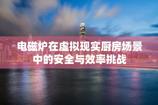 电磁炉在虚拟现实厨房场景中的安全与效率挑战
