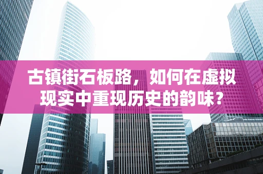 古镇街石板路，如何在虚拟现实中重现历史的韵味？