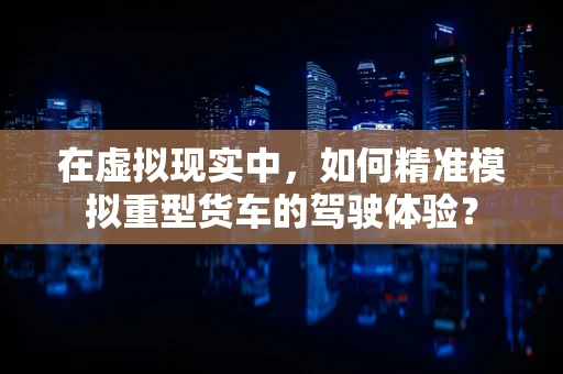 在虚拟现实中，如何精准模拟重型货车的驾驶体验？