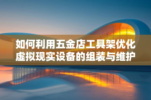 如何利用五金店工具架优化虚拟现实设备的组装与维护？