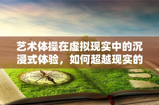 艺术体操在虚拟现实中的沉浸式体验，如何超越现实的边界？