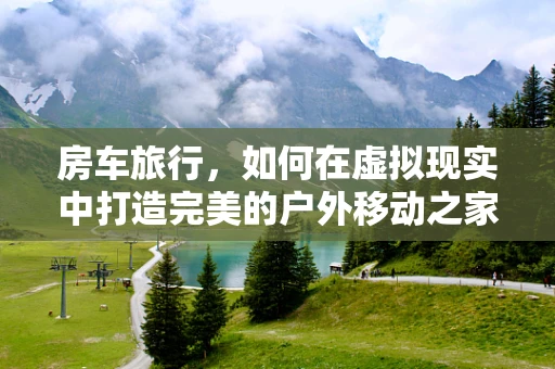 房车旅行，如何在虚拟现实中打造完美的户外移动之家？