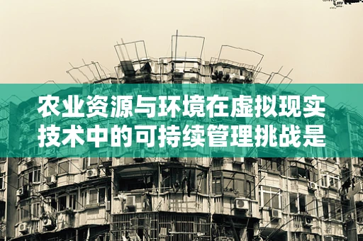 农业资源与环境在虚拟现实技术中的可持续管理挑战是什么？