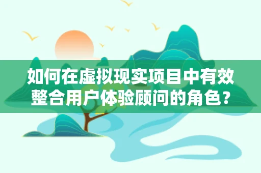 如何在虚拟现实项目中有效整合用户体验顾问的角色？