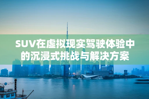 SUV在虚拟现实驾驶体验中的沉浸式挑战与解决方案