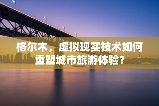 格尔木，虚拟现实技术如何重塑城市旅游体验？