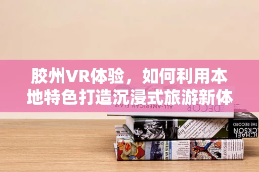 胶州VR体验，如何利用本地特色打造沉浸式旅游新体验？