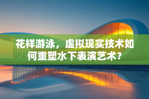 花样游泳，虚拟现实技术如何重塑水下表演艺术？