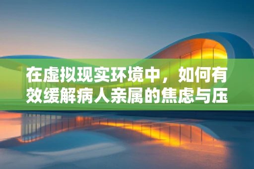 在虚拟现实环境中，如何有效缓解病人亲属的焦虑与压力？