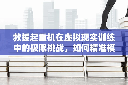 救援起重机在虚拟现实训练中的极限挑战，如何精准模拟真实环境？