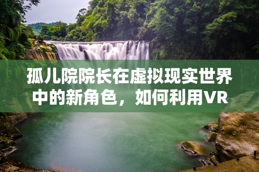 孤儿院院长在虚拟现实世界中的新角色，如何利用VR技术重塑孤儿的成长环境？