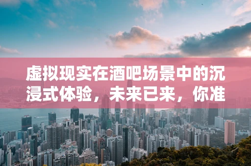 虚拟现实在酒吧场景中的沉浸式体验，未来已来，你准备好了吗？