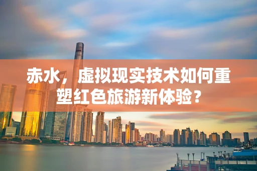 赤水，虚拟现实技术如何重塑红色旅游新体验？