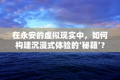 在永安的虚拟现实中，如何构建沉浸式体验的‘秘籍’？