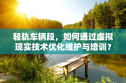 轻轨车辆段，如何通过虚拟现实技术优化维护与培训？