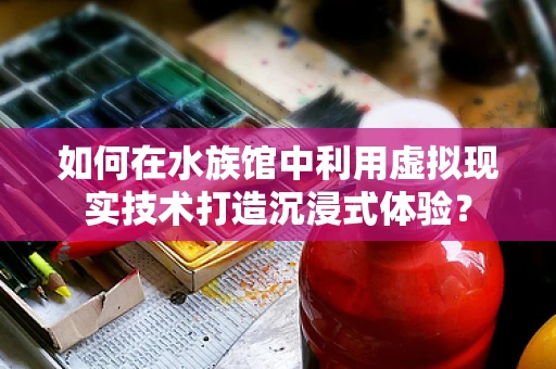 如何在水族馆中利用虚拟现实技术打造沉浸式体验？