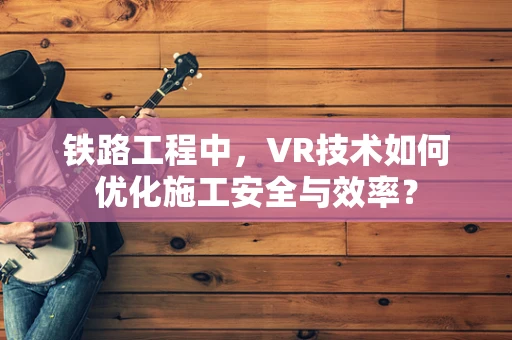 铁路工程中，VR技术如何优化施工安全与效率？