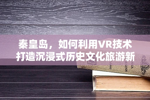秦皇岛，如何利用VR技术打造沉浸式历史文化旅游新体验？