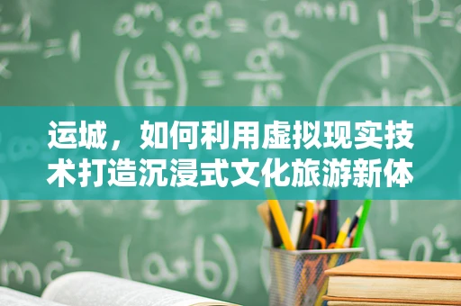 运城，如何利用虚拟现实技术打造沉浸式文化旅游新体验？