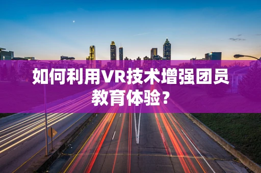 如何利用VR技术增强团员教育体验？