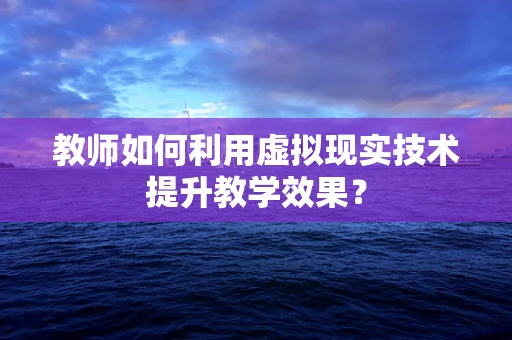 教师如何利用虚拟现实技术提升教学效果？