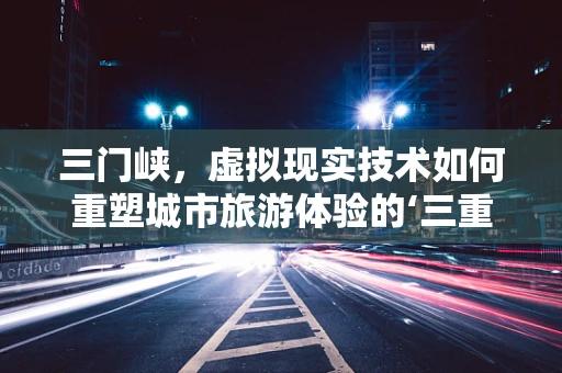 三门峡，虚拟现实技术如何重塑城市旅游体验的‘三重门’？