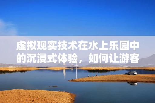 虚拟现实技术在水上乐园中的沉浸式体验，如何让游客身临其境？