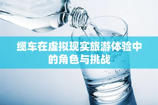 缆车在虚拟现实旅游体验中的角色与挑战