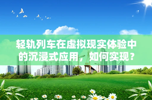 轻轨列车在虚拟现实体验中的沉浸式应用，如何实现？