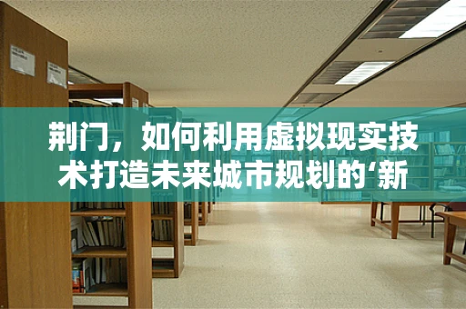 荆门，如何利用虚拟现实技术打造未来城市规划的‘新视界’？