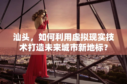 汕头，如何利用虚拟现实技术打造未来城市新地标？