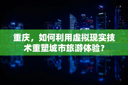 重庆，如何利用虚拟现实技术重塑城市旅游体验？